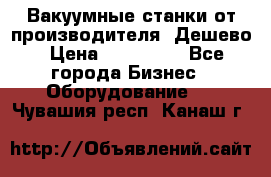 Вакуумные станки от производителя. Дешево › Цена ­ 150 000 - Все города Бизнес » Оборудование   . Чувашия респ.,Канаш г.